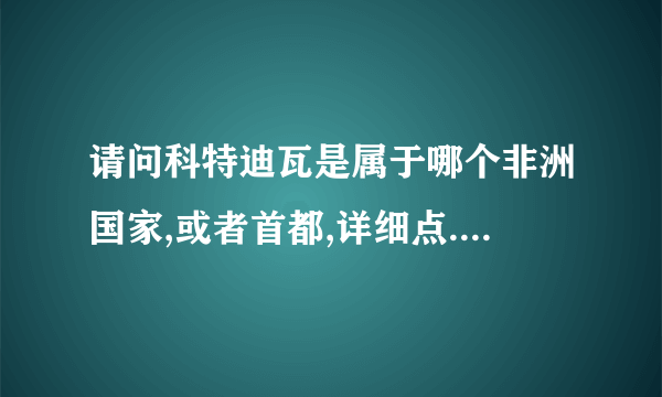 请问科特迪瓦是属于哪个非洲国家,或者首都,详细点...谢谢了!