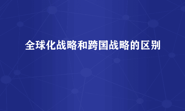 全球化战略和跨国战略的区别