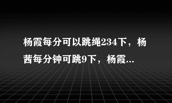 杨霞每分可以跳绳234下，杨茜每分钟可跳9下，杨霞比杨茜每分钟多跳多少下杨霞比杨茜每分钟多跳多少下？（先补充条件，后列式解答）