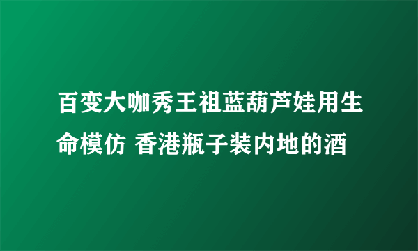 百变大咖秀王祖蓝葫芦娃用生命模仿 香港瓶子装内地的酒