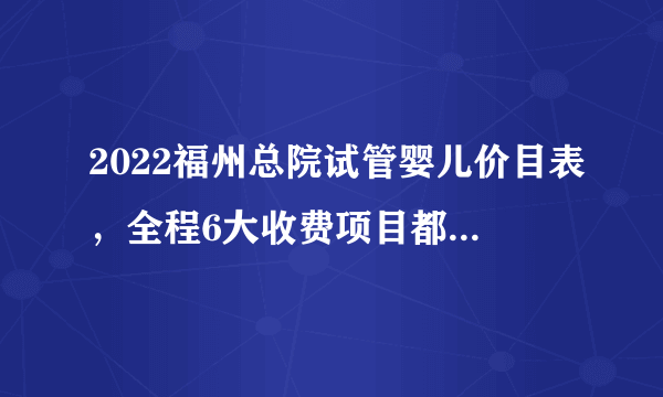 2022福州总院试管婴儿价目表，全程6大收费项目都在这儿了