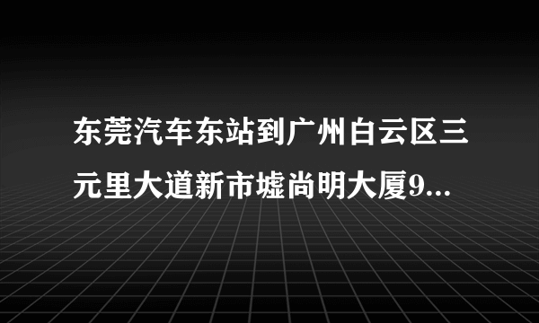 东莞汽车东站到广州白云区三元里大道新市墟尚明大厦9楼910怎么坐车具体点谢谢！