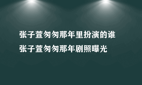 张子萱匆匆那年里扮演的谁 张子萱匆匆那年剧照曝光