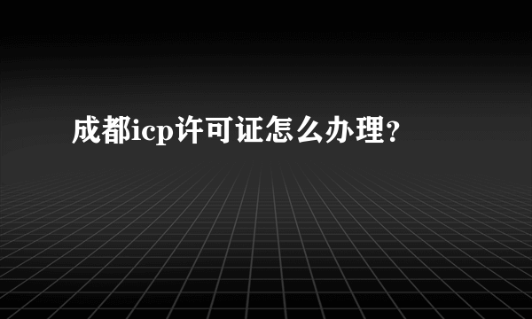 成都icp许可证怎么办理？