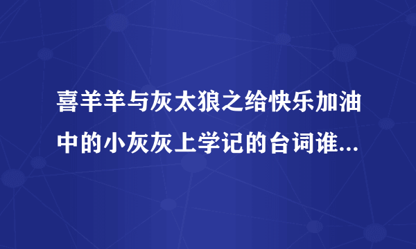 喜羊羊与灰太狼之给快乐加油中的小灰灰上学记的台词谁有啊~~~急急急。。明天要用的