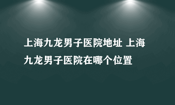 上海九龙男子医院地址 上海九龙男子医院在哪个位置