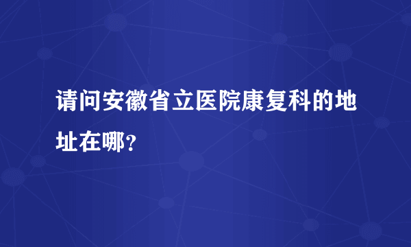 请问安徽省立医院康复科的地址在哪？