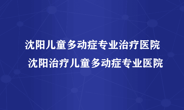 沈阳儿童多动症专业治疗医院 沈阳治疗儿童多动症专业医院