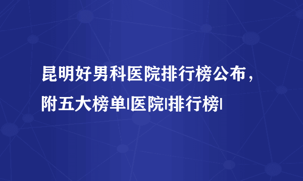 昆明好男科医院排行榜公布，附五大榜单|医院|排行榜|