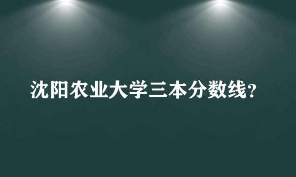 沈阳农业大学三本分数线？