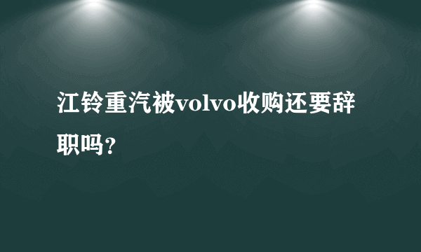 江铃重汽被volvo收购还要辞职吗？