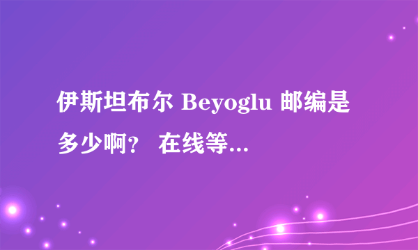 伊斯坦布尔 Beyoglu 邮编是多少啊？ 在线等~~救命的~~