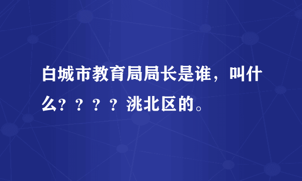 白城市教育局局长是谁，叫什么？？？？洮北区的。