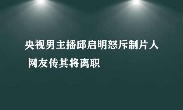 央视男主播邱启明怒斥制片人 网友传其将离职