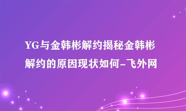 YG与金韩彬解约揭秘金韩彬解约的原因现状如何-飞外网