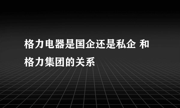 格力电器是国企还是私企 和格力集团的关系