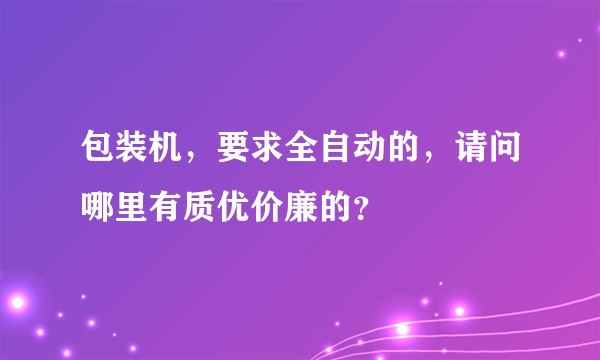 包装机，要求全自动的，请问哪里有质优价廉的？