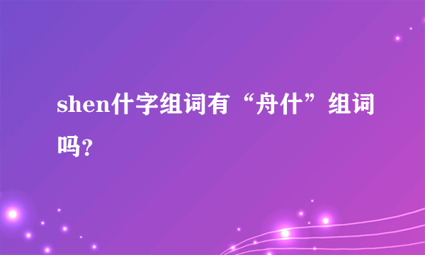 shen什字组词有“舟什”组词吗？