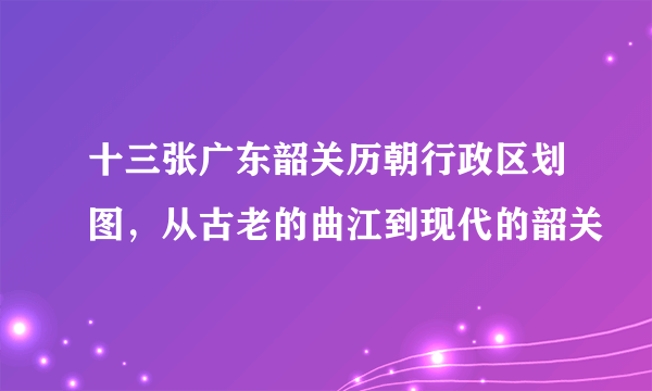 十三张广东韶关历朝行政区划图，从古老的曲江到现代的韶关