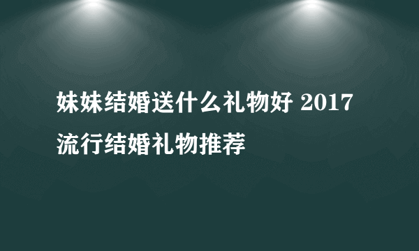 妹妹结婚送什么礼物好 2017流行结婚礼物推荐