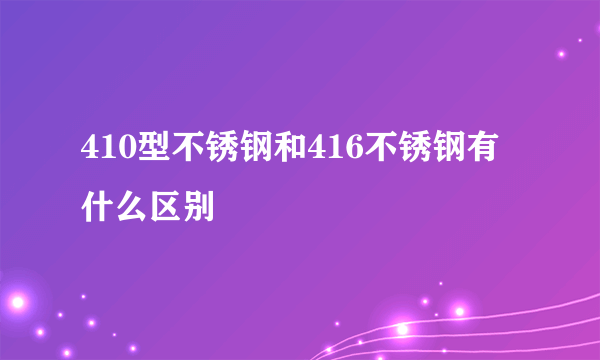 410型不锈钢和416不锈钢有什么区别