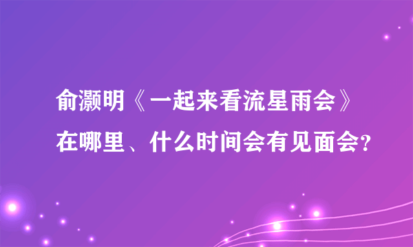 俞灏明《一起来看流星雨会》在哪里、什么时间会有见面会？