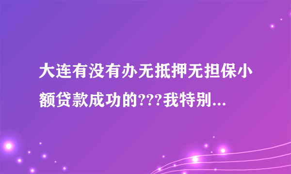 大连有没有办无抵押无担保小额贷款成功的???我特别着急.急需10万. 大连有办过无抵押小额贷款成功的朋友么?