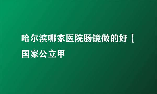 哈尔滨哪家医院肠镜做的好【国家公立甲