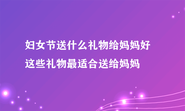 妇女节送什么礼物给妈妈好 这些礼物最适合送给妈妈