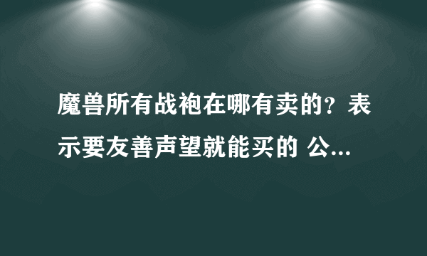 魔兽所有战袍在哪有卖的？表示要友善声望就能买的 公会那个地方就不要说了