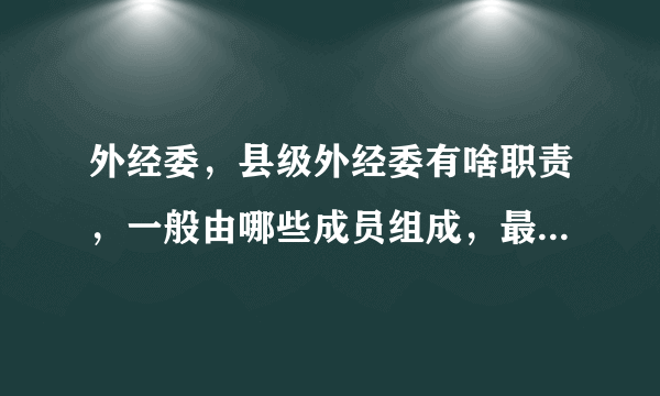 外经委，县级外经委有啥职责，一般由哪些成员组成，最好细到有多少人