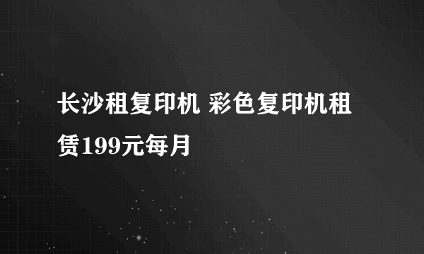 长沙租复印机 彩色复印机租赁199元每月