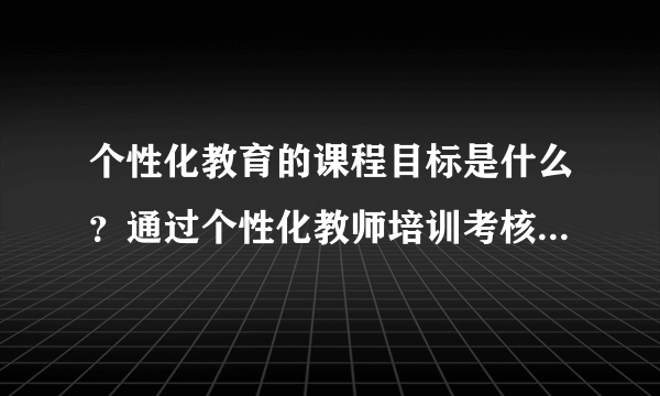 个性化教育的课程目标是什么？通过个性化教师培训考核能达到什么水平？