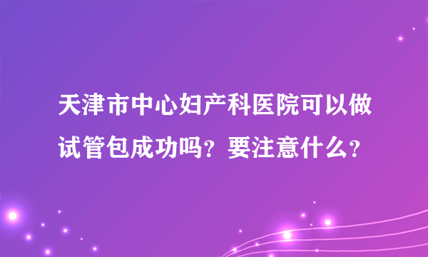 天津市中心妇产科医院可以做试管包成功吗？要注意什么？