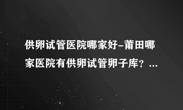 供卵试管医院哪家好-莆田哪家医院有供卵试管卵子库？ 只有1家正规供卵试管机构可供选择！