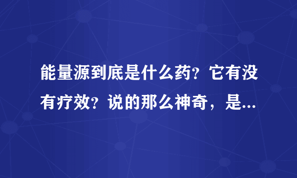 能量源到底是什么药？它有没有疗效？说的那么神奇，是不是骗人的？