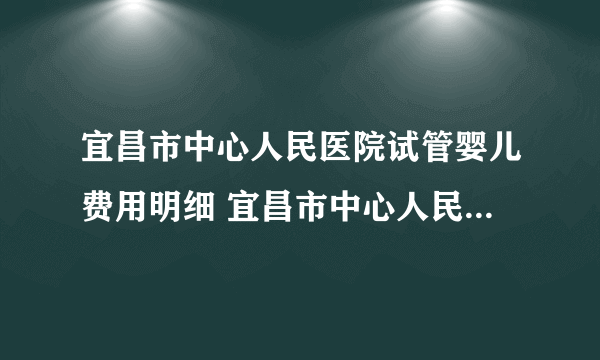 宜昌市中心人民医院试管婴儿费用明细 宜昌市中心人民医院生殖医学中心