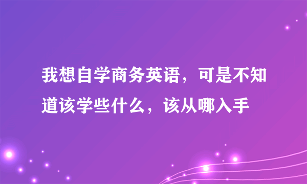 我想自学商务英语，可是不知道该学些什么，该从哪入手