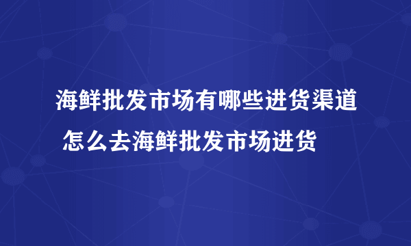 海鲜批发市场有哪些进货渠道 怎么去海鲜批发市场进货