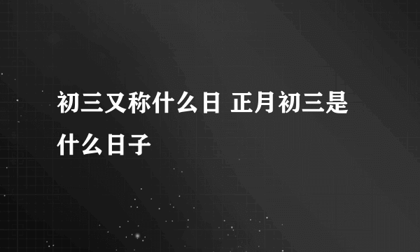 初三又称什么日 正月初三是什么日子