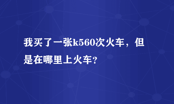 我买了一张k560次火车，但是在哪里上火车？