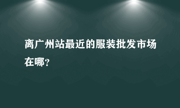 离广州站最近的服装批发市场在哪？