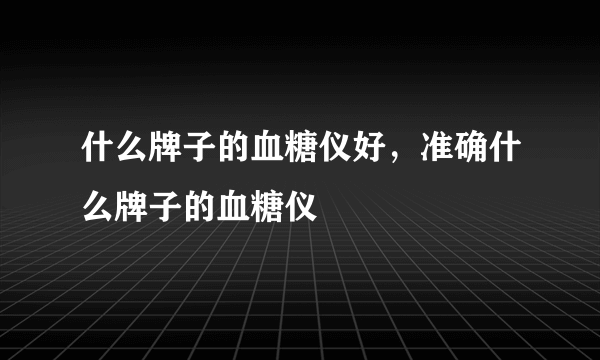 什么牌子的血糖仪好，准确什么牌子的血糖仪