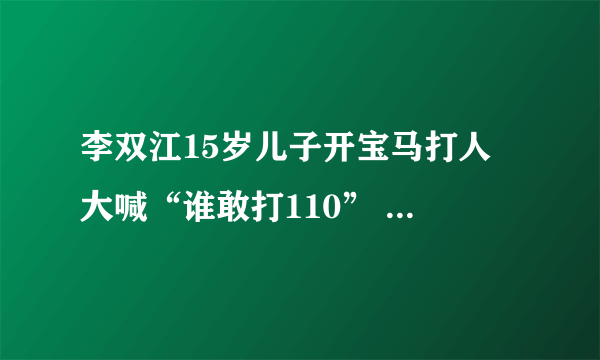 李双江15岁儿子开宝马打人 大喊“谁敢打110” 李双江“慰问”被打者时，被打者应该这样回答他们！