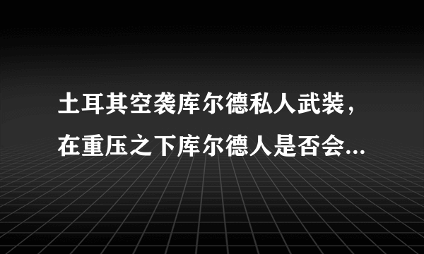 土耳其空袭库尔德私人武装，在重压之下库尔德人是否会投靠叙利亚政府？