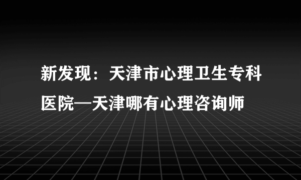 新发现：天津市心理卫生专科医院—天津哪有心理咨询师