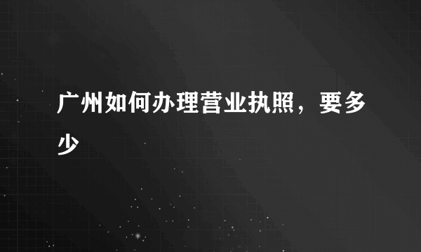 广州如何办理营业执照，要多少