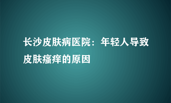 长沙皮肤病医院：年轻人导致皮肤瘙痒的原因