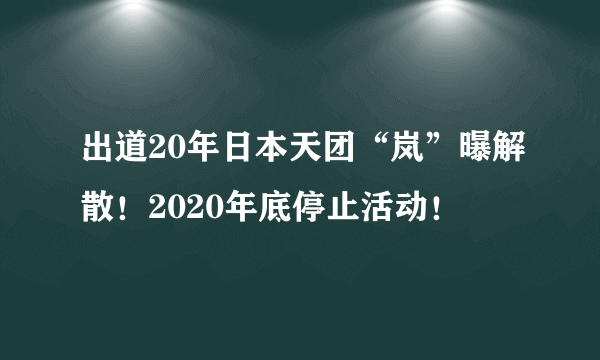 出道20年日本天团“岚”曝解散！2020年底停止活动！