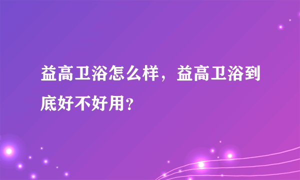 益高卫浴怎么样，益高卫浴到底好不好用？